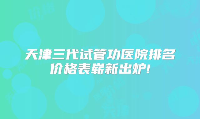 天津三代试管功医院排名价格表崭新出炉!
