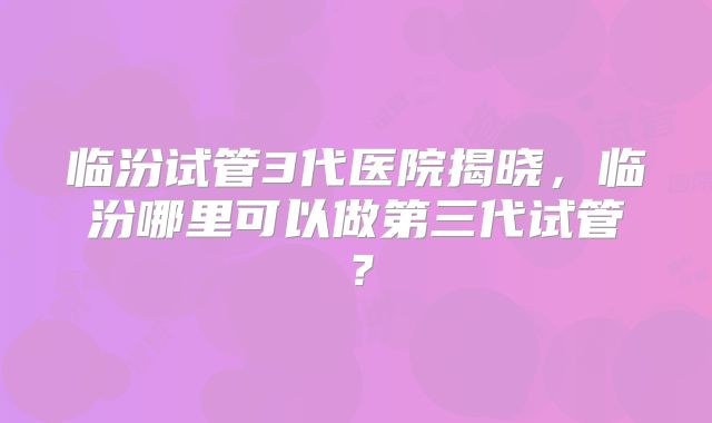 临汾试管3代医院揭晓,临汾哪里可以做第三代试管?