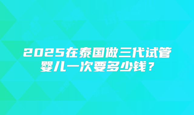 2025在泰国做三代试管婴儿一次要多少钱?