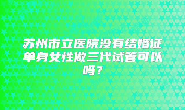 苏州市立医院没有结婚证单身女性做三代试管可以吗?