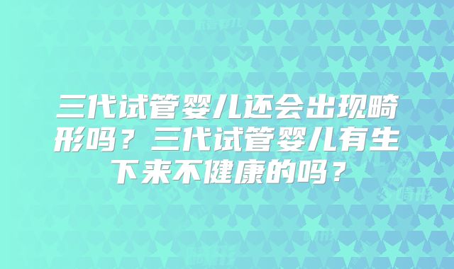 三代试管婴儿还会出现畸形吗？三代试管婴儿有生下来不健康的吗？