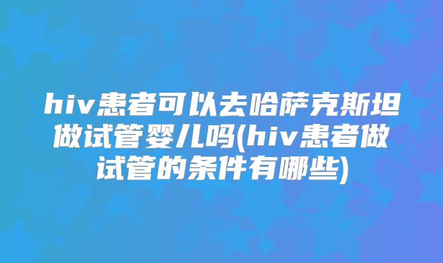 hiv患者可以去哈萨克斯坦做试管婴儿吗(hiv患者做试管的条件有哪些)