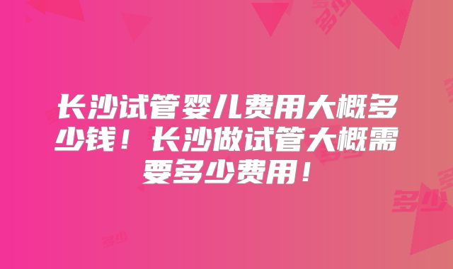 长沙试管婴儿费用大概多少钱！长沙做试管大概需要多少费用！