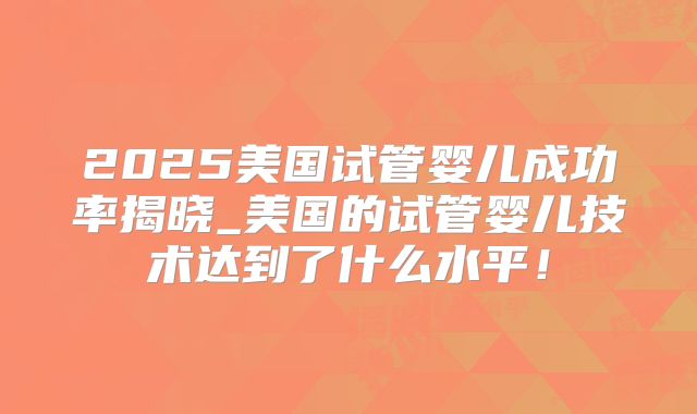 2025美国试管婴儿成功率揭晓_美国的试管婴儿技术达到了什么水平！