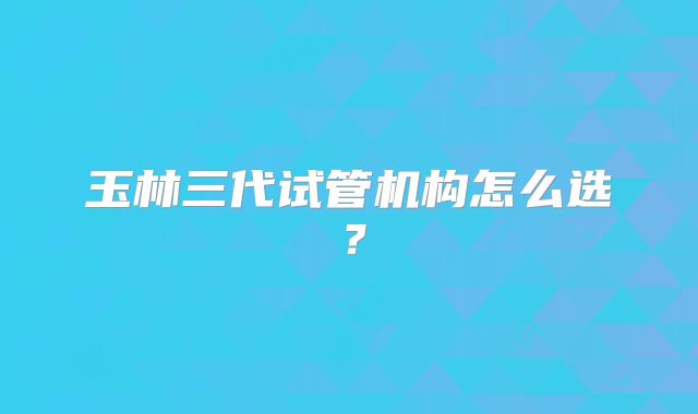 玉林三代试管机构怎么选？