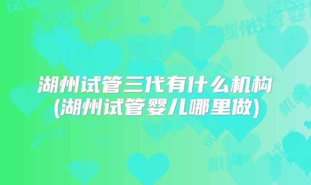 湖州试管三代有什么机构(湖州试管婴儿哪里做)