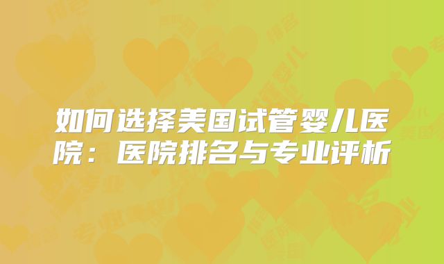 如何选择美国试管婴儿医院：医院排名与专业评析