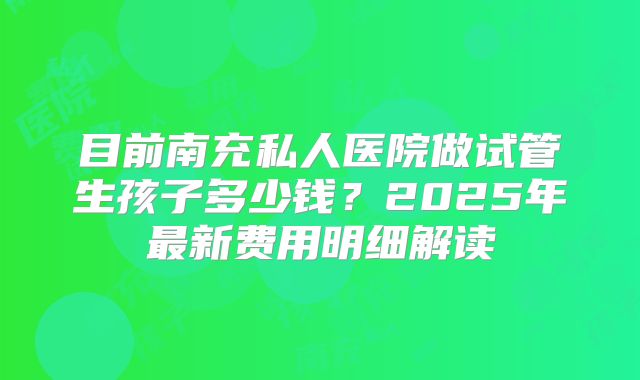 目前南充私人医院做试管生孩子多少钱？2025年最新费用明细解读