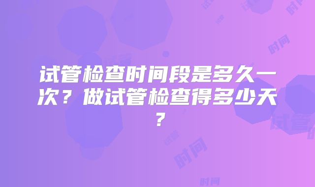 试管检查时间段是多久一次?做试管检查得多少天?