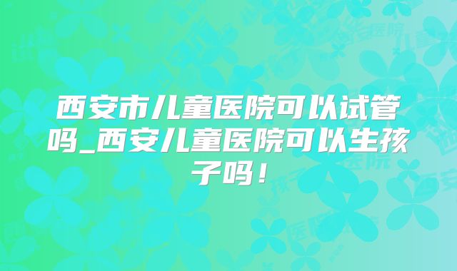 西安市儿童医院可以试管吗_西安儿童医院可以生孩子吗！