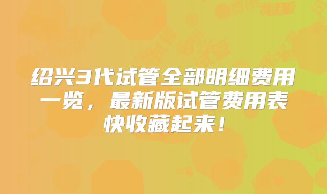 绍兴3代试管全部明细费用一览,最新版试管费用表快收藏起来!