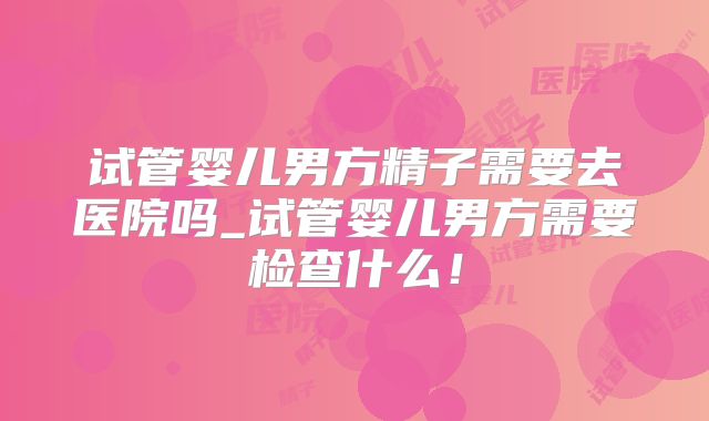 试管婴儿男方精子需要去医院吗_试管婴儿男方需要检查什么！