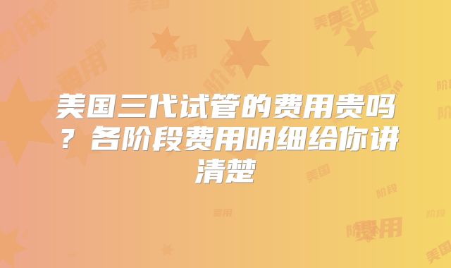 美国三代试管的费用贵吗？各阶段费用明细给你讲清楚