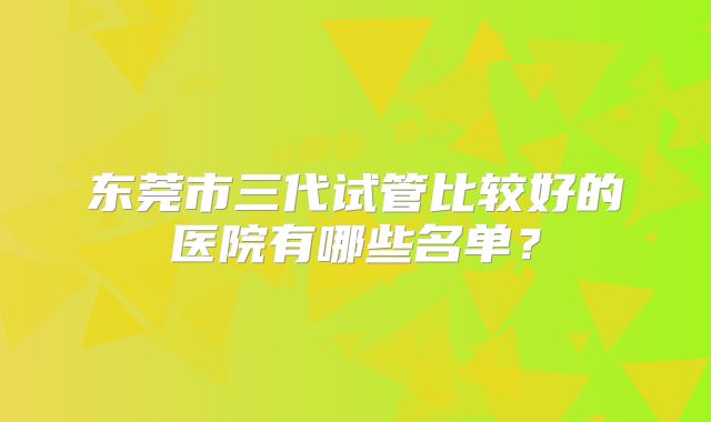 东莞市三代试管比较好的医院有哪些名单?