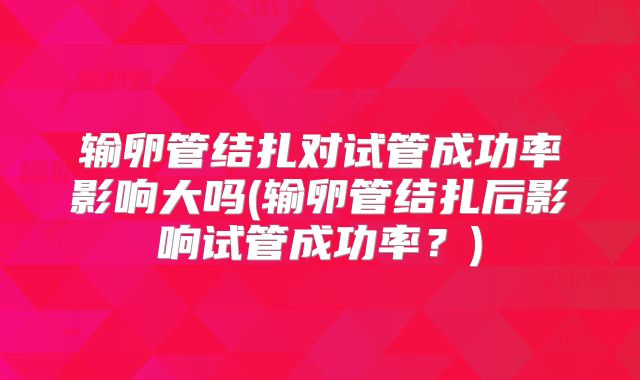 输卵管结扎对试管成功率影响大吗(输卵管结扎后影响试管成功率?)