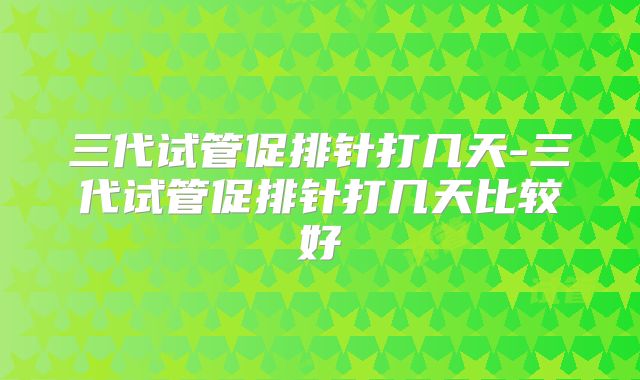 三代试管促排针打几天-三代试管促排针打几天比较好