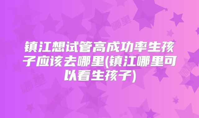 镇江想试管高成功率生孩子应该去哪里(镇江哪里可以看生孩子)
