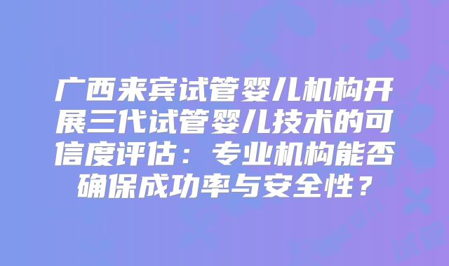 广西来宾试管婴儿机构开展三代试管婴儿技术的可信度评估:专业机构能否确保成功率与安全性?