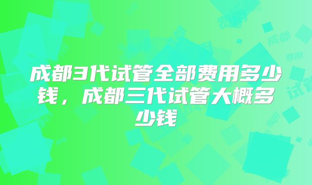 成都3代试管全部费用多少钱，成都三代试管大概多少钱