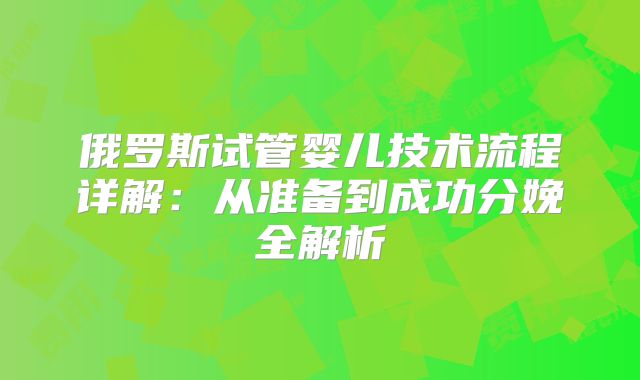 俄罗斯试管婴儿技术流程详解:从准备到成功分娩全解析