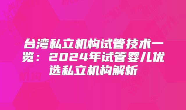 台湾私立机构试管技术一览:2024年试管婴儿优选私立机构解析