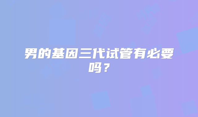 男的基因三代试管有必要吗？