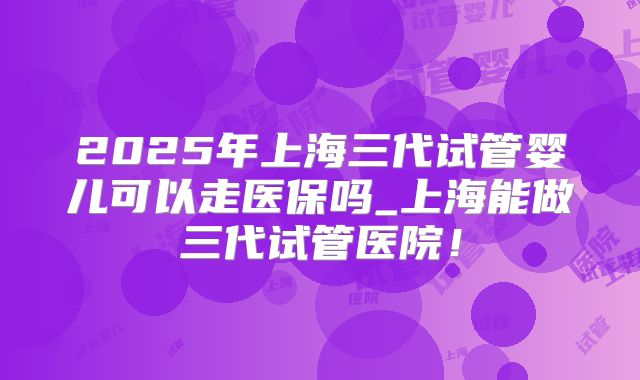 2025年上海三代试管婴儿可以走医保吗_上海能做三代试管医院!