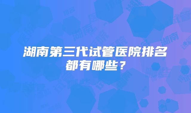 湖南第三代试管医院排名都有哪些?