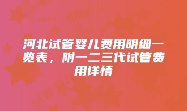 河北试管婴儿费用明细一览表，附一二三代试管费用详情