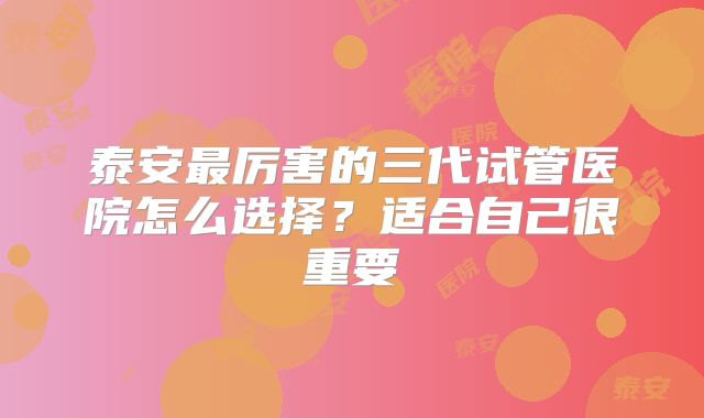 泰安最厉害的三代试管医院怎么选择？适合自己很重要