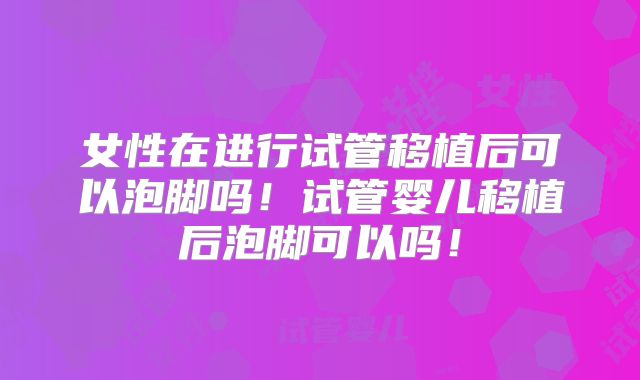 女性在进行试管移植后可以泡脚吗！试管婴儿移植后泡脚可以吗！