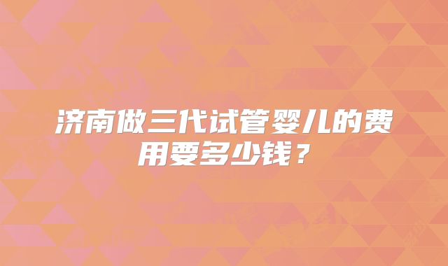 济南做三代试管婴儿的费用要多少钱?
