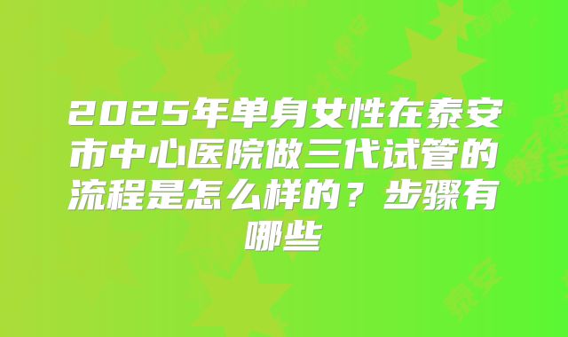 2025年单身女性在泰安市中心医院做三代试管的流程是怎么样的？步骤有哪些