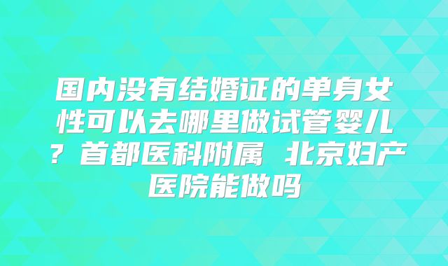 国内没有结婚证的单身女性可以去哪里做试管婴儿?首都医科附属 北京妇产医院能做吗