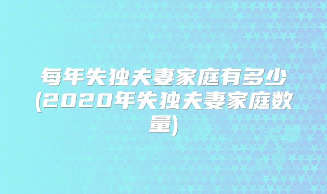 每年失独夫妻家庭有多少(2020年失独夫妻家庭数量)