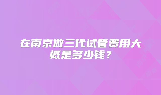 在南京做三代试管费用大概是多少钱？