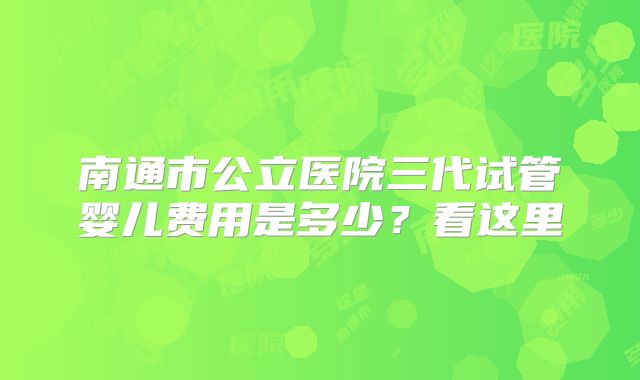 南通市公立医院三代试管婴儿费用是多少？看这里