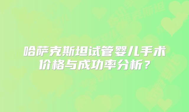 哈萨克斯坦试管婴儿手术价格与成功率分析？