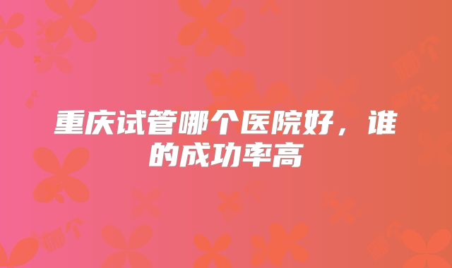 重庆试管哪个医院好,谁的成功率高