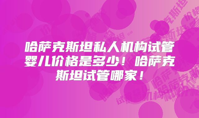 哈萨克斯坦私人机构试管婴儿价格是多少！哈萨克斯坦试管哪家！