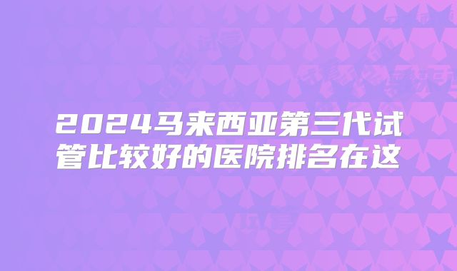 2024马来西亚第三代试管比较好的医院排名在这