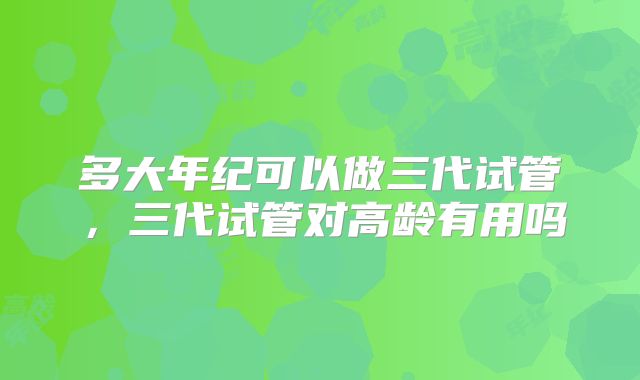 多大年纪可以做三代试管,三代试管对高龄有用吗