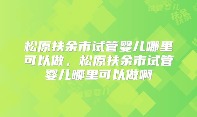 松原扶余市试管婴儿哪里可以做，松原扶余市试管婴儿哪里可以做啊