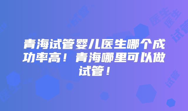 青海试管婴儿医生哪个成功率高！青海哪里可以做试管！