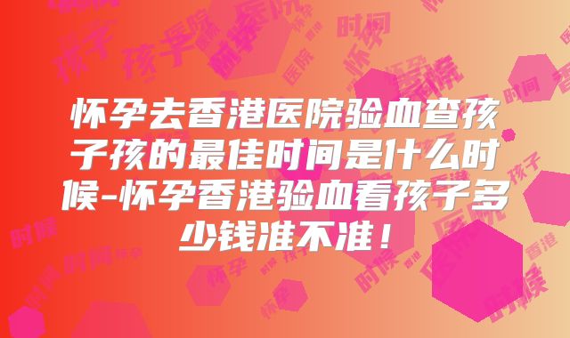 怀孕去香港医院验血查孩子孩的最佳时间是什么时候-怀孕香港验血看孩子多少钱准不准！