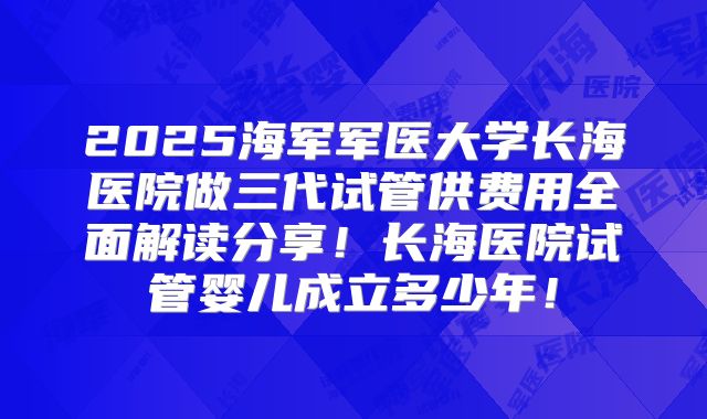 2025海军军医大学长海医院做三代试管供费用全面解读分享!长海医院试管婴儿成立多少年!