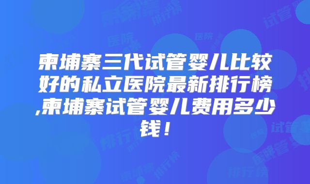 柬埔寨三代试管婴儿比较好的私立医院最新排行榜,柬埔寨试管婴儿费用多少钱！