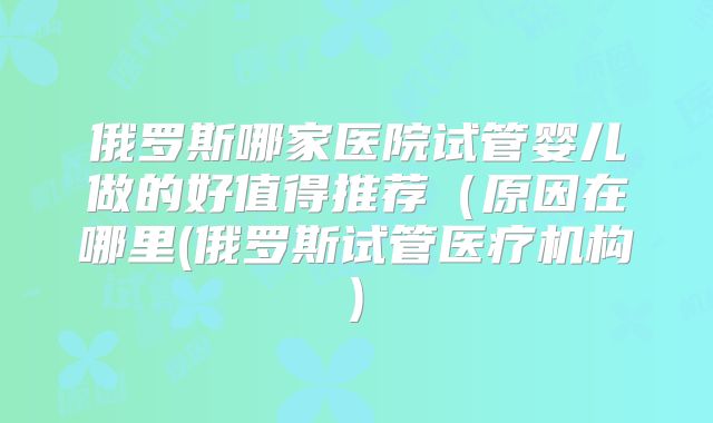 俄罗斯哪家医院试管婴儿做的好值得推荐（原因在哪里(俄罗斯试管医疗机构)