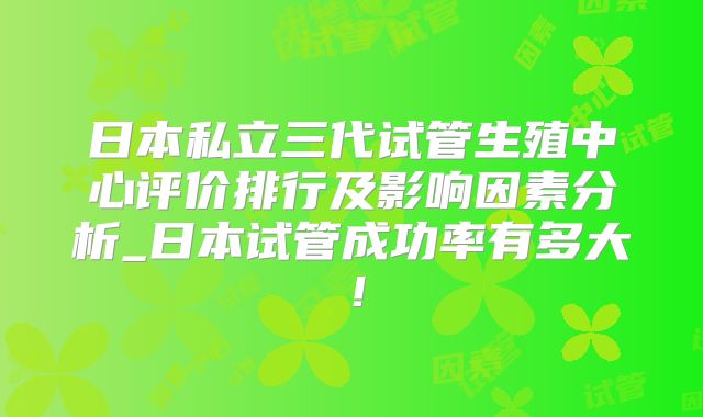 日本私立三代试管生殖中心评价排行及影响因素分析_日本试管成功率有多大!