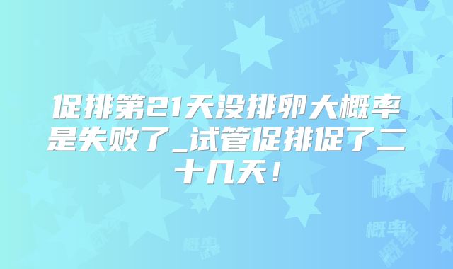 促排第21天没排卵大概率是失败了_试管促排促了二十几天！